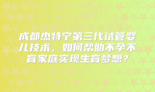 成都杰特宁第三代试管婴儿技术,如何帮助不孕不育家庭实现生育梦想?