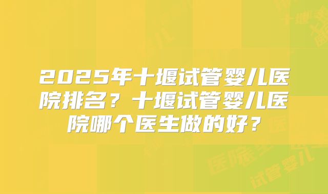 2025年十堰试管婴儿医院排名?十堰试管婴儿医院哪个医生做的好?