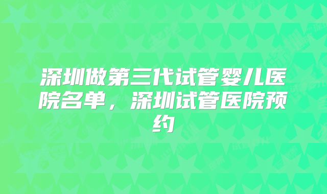 深圳做第三代试管婴儿医院名单，深圳试管医院预约