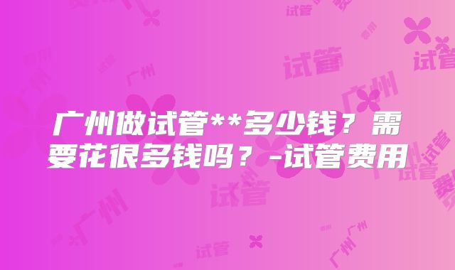 广州做试管**多少钱?需要花很多钱吗?-试管费用
