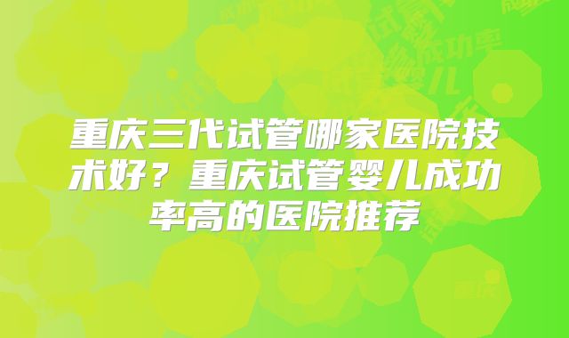 重庆三代试管哪家医院技术好?重庆试管婴儿成功率高的医院推荐