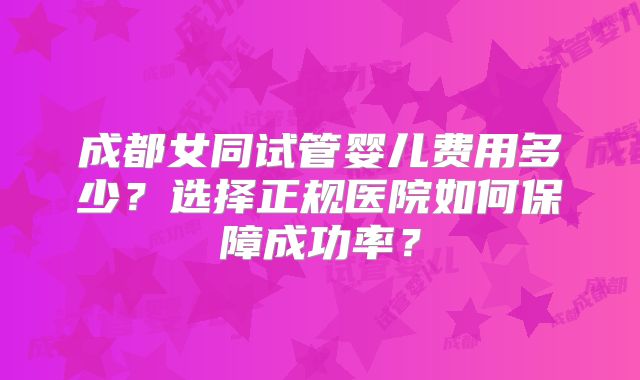 成都女同试管婴儿费用多少?选择正规医院如何保障成功率?