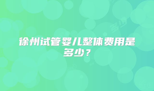 徐州试管婴儿整体费用是多少?