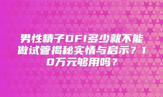 男性精子DFI多少就不能做试管揭秘实情与启示？10万元够用吗？