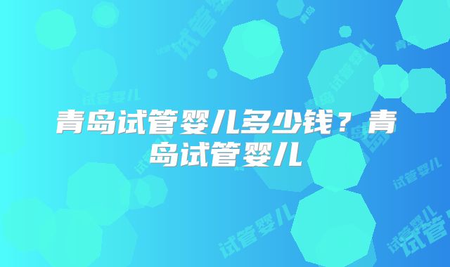青岛试管婴儿多少钱?青岛试管婴儿