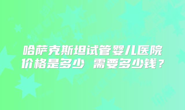 哈萨克斯坦试管婴儿医院价格是多少 需要多少钱？