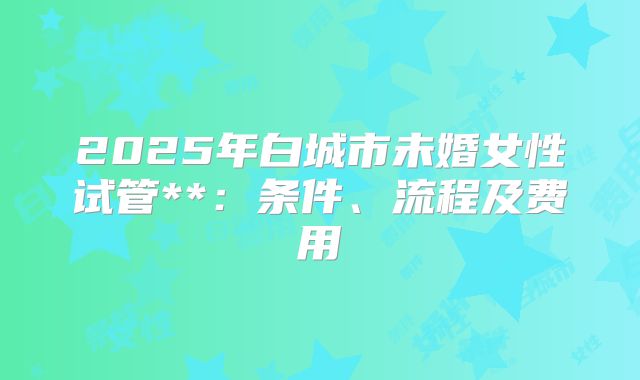 2025年白城市未婚女性试管**:条件、流程及费用