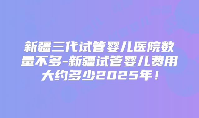 新疆三代试管婴儿医院数量不多-新疆试管婴儿费用大约多少2025年!
