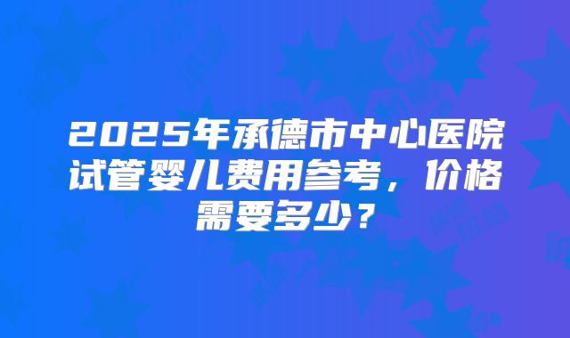 2025年承德市中心医院试管婴儿费用参考,价格需要多少?