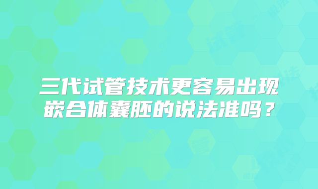 三代试管技术更容易出现嵌合体囊胚的说法准吗？