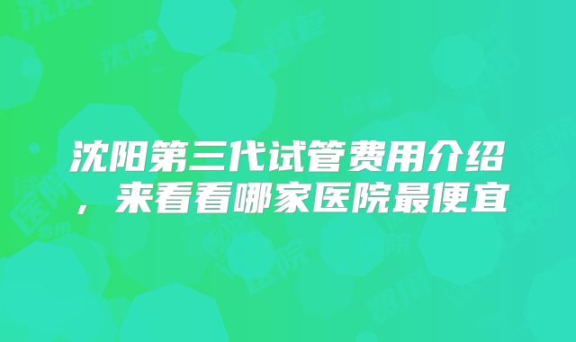沈阳第三代试管费用介绍,来看看哪家医院最便宜