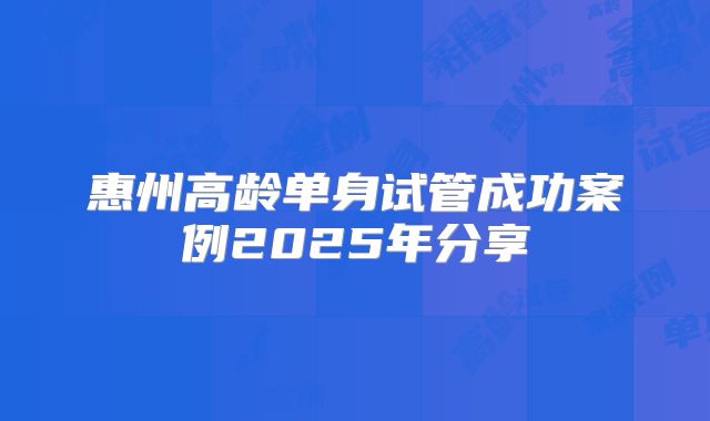 惠州高龄单身试管成功案例2025年分享