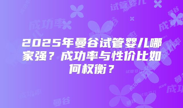2025年曼谷试管婴儿哪家强?成功率与性价比如何权衡?