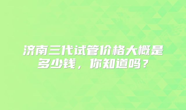 济南三代试管价格大概是多少钱,你知道吗?