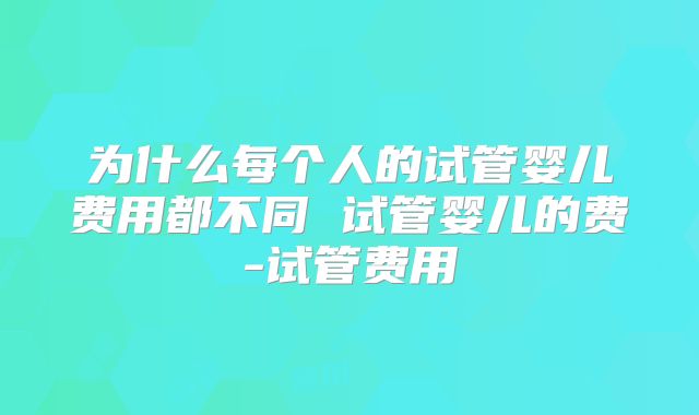 为什么每个人的试管婴儿费用都不同 试管婴儿的费-试管费用
