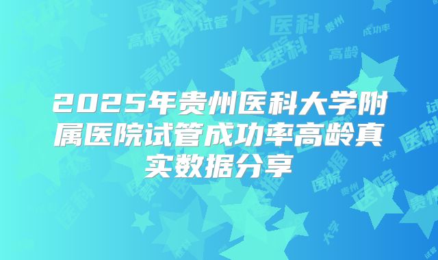 2025年贵州医科大学附属医院试管成功率高龄真实数据分享