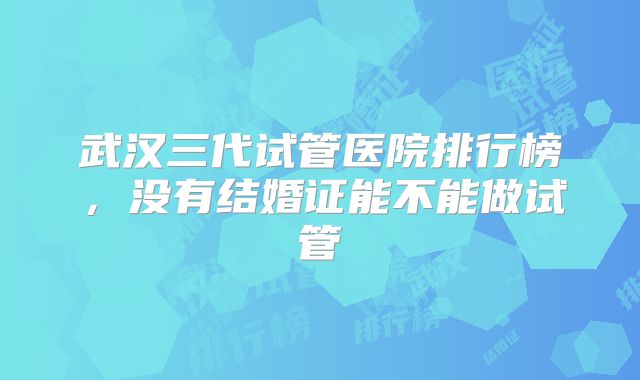 武汉三代试管医院排行榜，没有结婚证能不能做试管