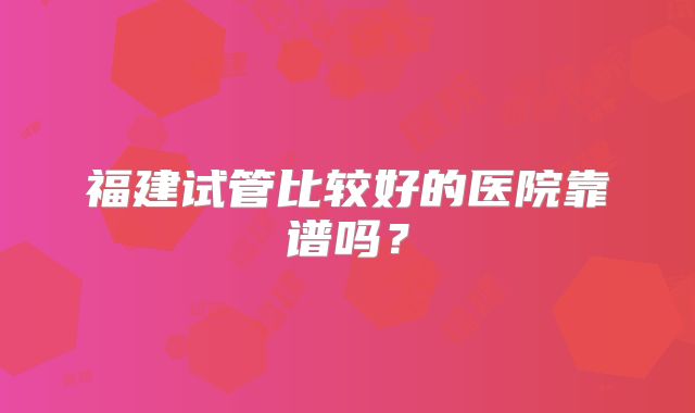 福建试管比较好的医院靠谱吗?