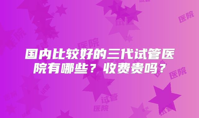 国内比较好的三代试管医院有哪些?收费贵吗?