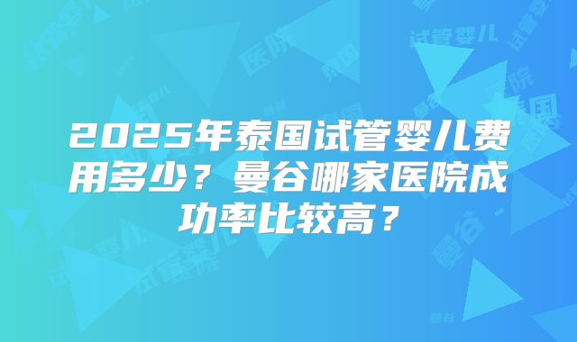 2025年泰国试管婴儿费用多少?曼谷哪家医院成功率比较高?