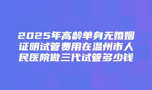 2025年高龄单身无婚姻证明试管费用在温州市人民医院做三代试管多少钱