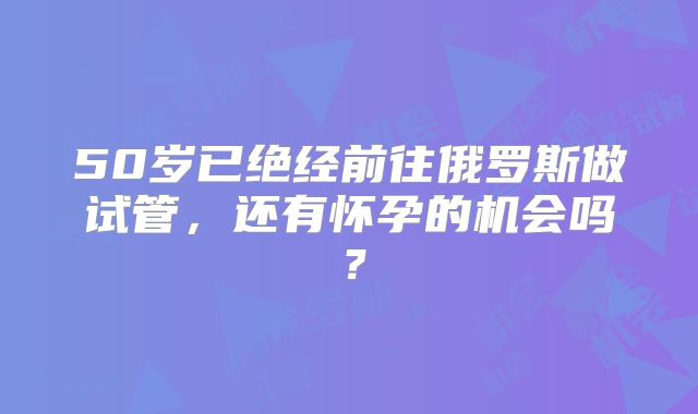 50岁已绝经前往俄罗斯做试管,还有怀孕的机会吗?