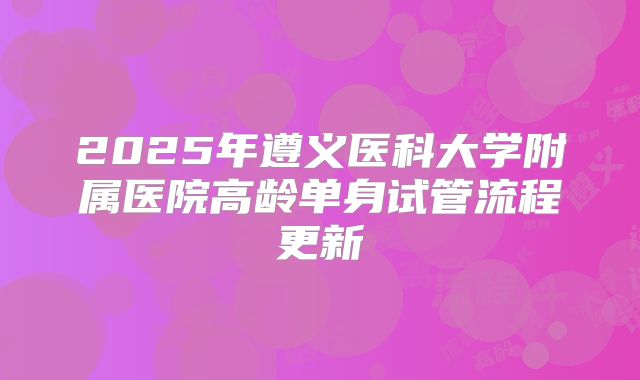 2025年遵义医科大学附属医院高龄单身试管流程更新