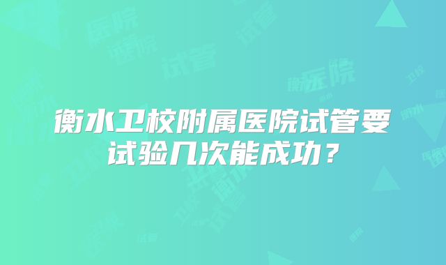 衡水卫校附属医院试管要试验几次能成功?