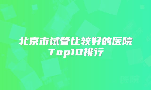 北京市试管比较好的医院Top10排行
