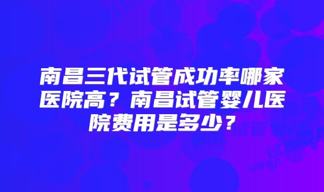 南昌三代试管成功率哪家医院高?南昌试管婴儿医院费用是多少?