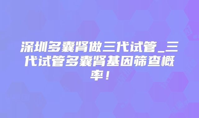 深圳多囊肾做三代试管_三代试管多囊肾基因筛查概率！