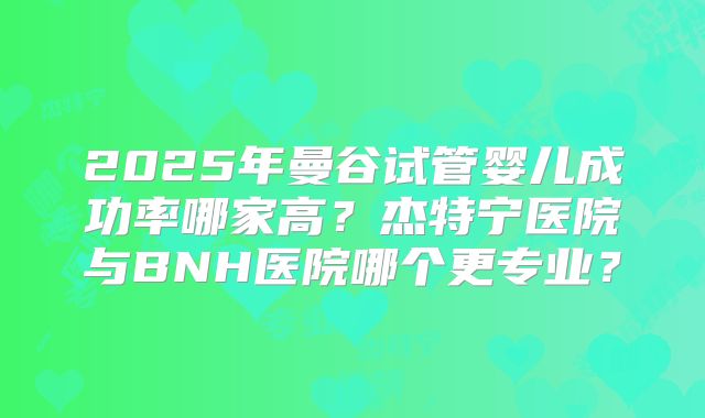 2025年曼谷试管婴儿成功率哪家高?杰特宁医院与BNH医院哪个更专业?