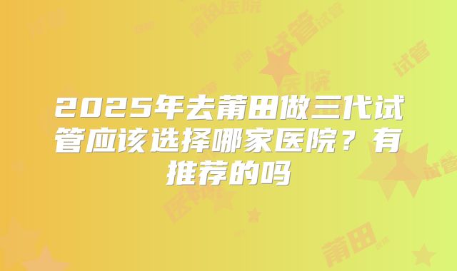 2025年去莆田做三代试管应该选择哪家医院?有推荐的吗