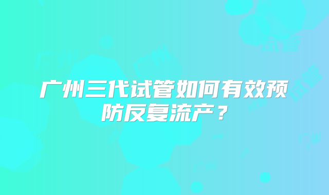 广州三代试管如何有效预防反复流产？