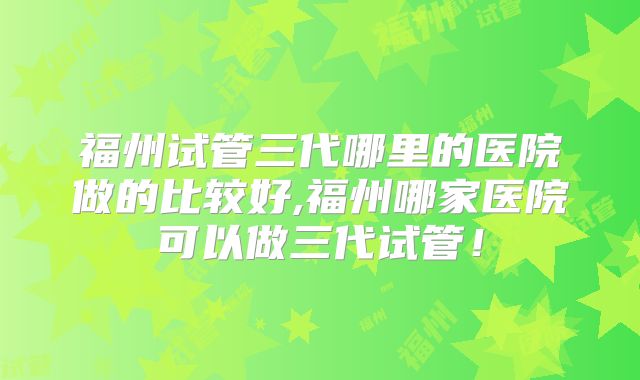 福州试管三代哪里的医院做的比较好,福州哪家医院可以做三代试管！