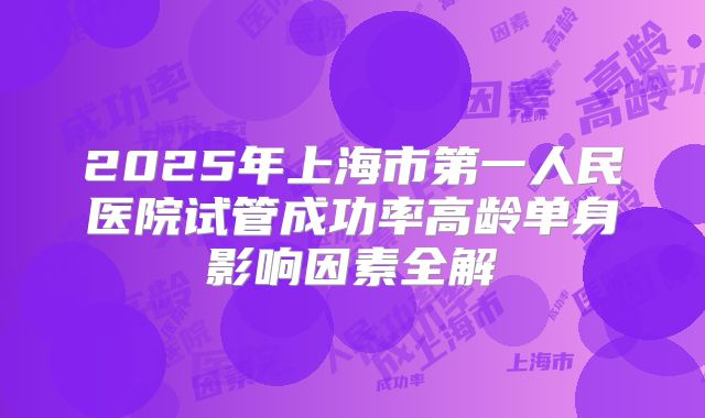 2025年上海市第一人民医院试管成功率高龄单身影响因素全解