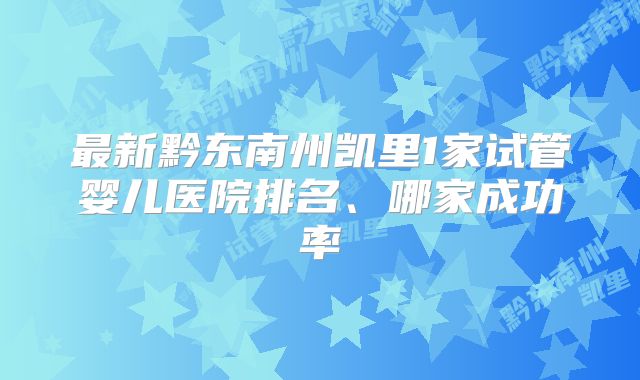 最新黔东南州凯里1家试管婴儿医院排名、哪家成功率