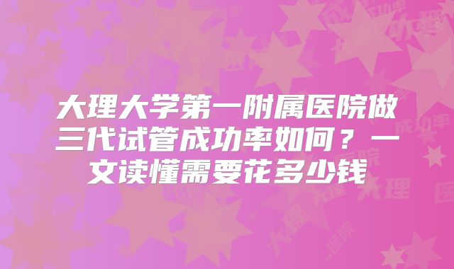 大理大学第一附属医院做三代试管成功率如何?一文读懂需要花多少钱