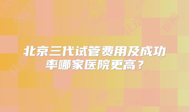 北京三代试管费用及成功率哪家医院更高？