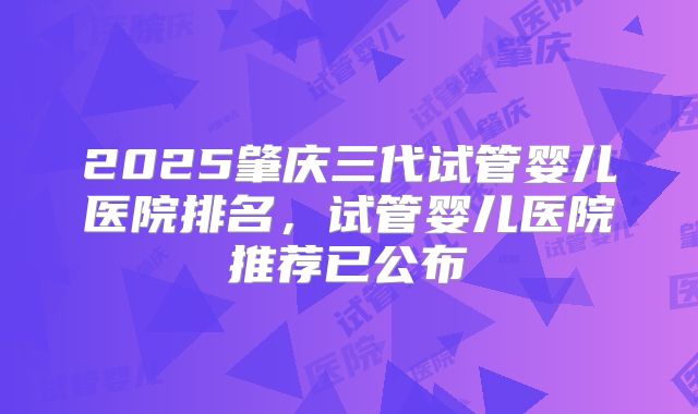 2025肇庆三代试管婴儿医院排名，试管婴儿医院推荐已公布