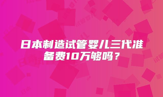 日本制造试管婴儿三代准备费10万够吗?