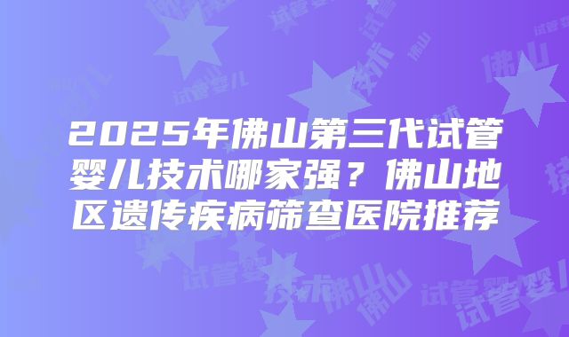 2025年佛山第三代试管婴儿技术哪家强?佛山地区遗传疾病筛查医院推荐