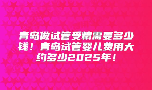 青岛做试管受精需要多少钱！青岛试管婴儿费用大约多少2025年！