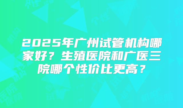 2025年广州试管机构哪家好？生殖医院和广医三院哪个性价比更高？