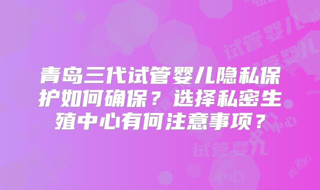 青岛三代试管婴儿隐私保护如何确保?选择私密生殖中心有何注意事项?