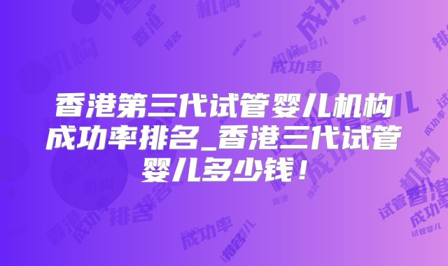 香港第三代试管婴儿机构成功率排名_香港三代试管婴儿多少钱!