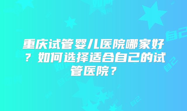 重庆试管婴儿医院哪家好？如何选择适合自己的试管医院？