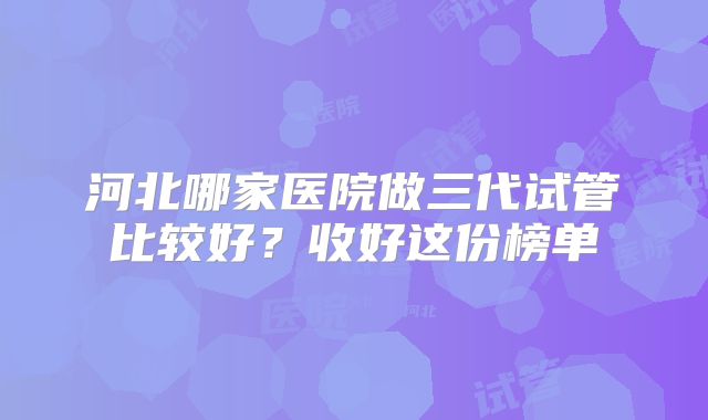 河北哪家医院做三代试管比较好？收好这份榜单