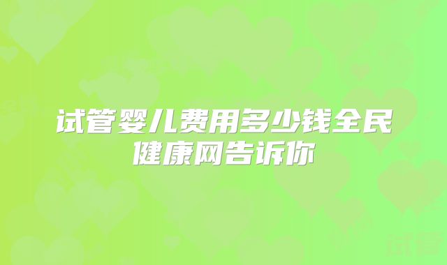 试管婴儿费用多少钱全民健康网告诉你