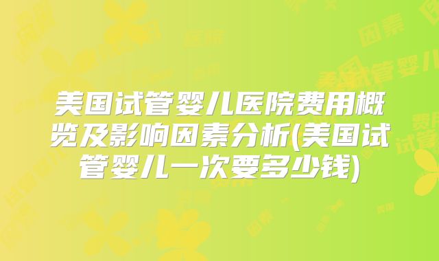 美国试管婴儿医院费用概览及影响因素分析(美国试管婴儿一次要多少钱)